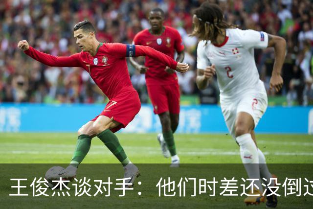 王俊杰谈对手：他们时差还没倒过来 第二场会以更强的姿态出现